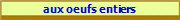 aux oeufs entiers